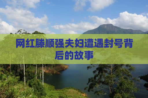 网红滕顺强夫妇遭遇封号背后的故事