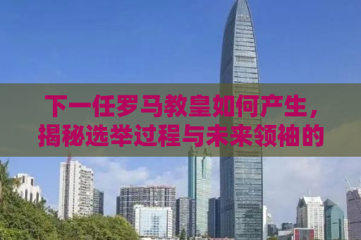 下一任罗马教皇如何产生，揭秘选举过程与未来领袖的特质