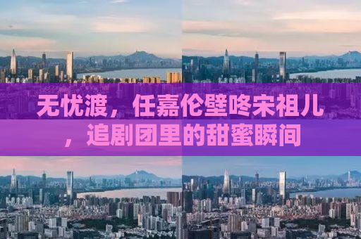 无忧渡，任嘉伦壁咚宋祖儿，追剧团里的甜蜜瞬间