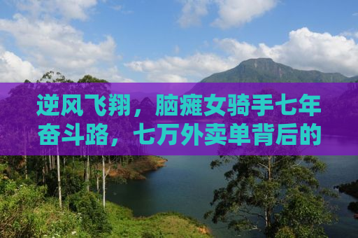 逆风飞翔，脑瘫女骑手七年奋斗路，七万外卖单背后的坚韧故事