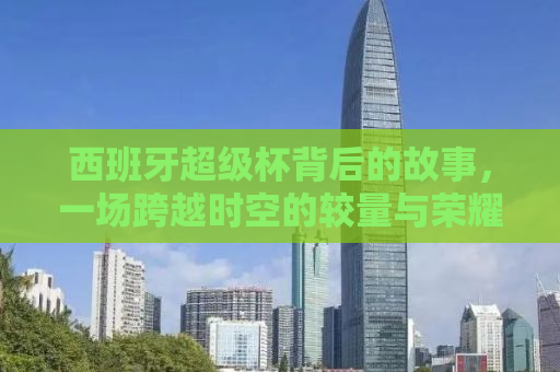 西班牙超级杯背后的故事，一场跨越时空的较量与荣耀传承（2011年回顾）