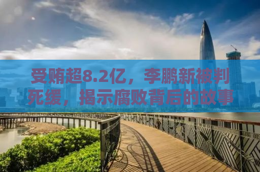 受贿超8.2亿，李鹏新被判死缓，揭示腐败背后的故事与教训