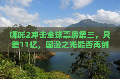 哪吒2冲击全球票房第三，只差11亿，国漫之光能否再创辉煌？