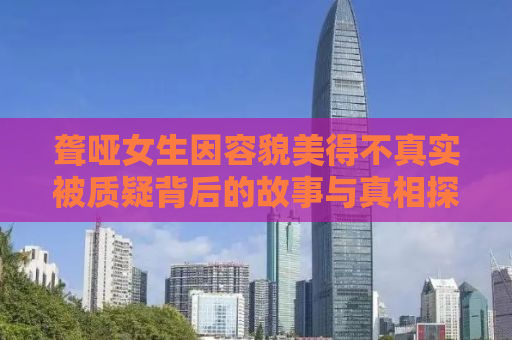 聋哑女生因容貌美得不真实被质疑背后的故事与真相探寻