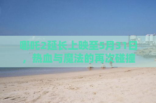 哪吒2延长上映至5月31日，热血与魔法的再次碰撞