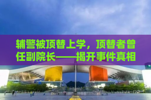 辅警被顶替上学，顶替者曾任副院长——揭开事件真相，探寻正义之路