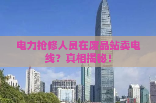 电力抢修人员在废品站卖电线？真相揭秘！