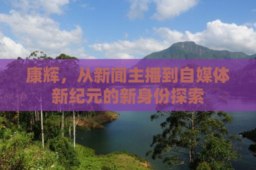 康辉，从新闻主播到自媒体新纪元的新身份探索