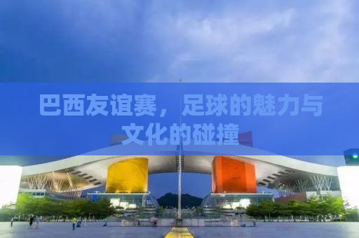 巴西友谊赛，足球的魅力与文化的碰撞