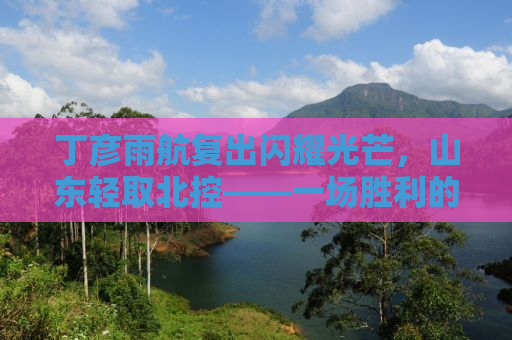 丁彦雨航复出闪耀光芒，山东轻取北控——一场胜利的背后故事