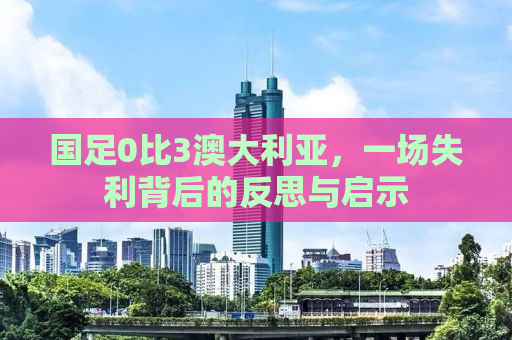 国足0比3澳大利亚，一场失利背后的反思与启示