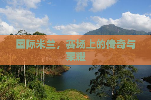 国际米兰，赛场上的传奇与荣耀
