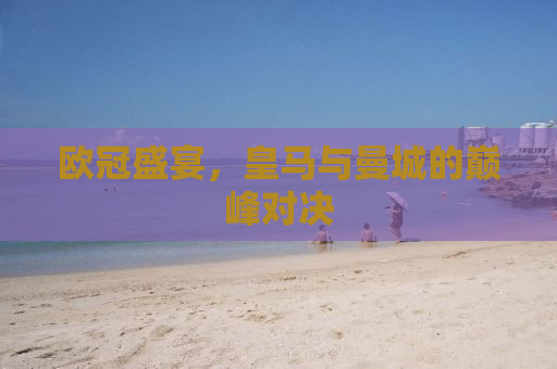 欧冠盛宴，皇马与曼城的巅峰对决