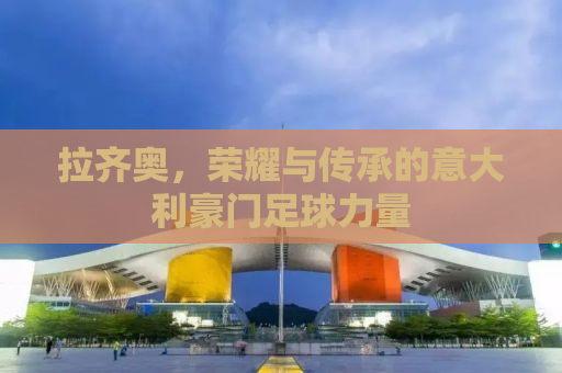 拉齐奥，荣耀与传承的意大利豪门足球力量