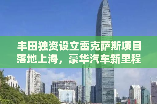 丰田独资设立雷克萨斯项目落地上海，豪华汽车新里程碑的诞生