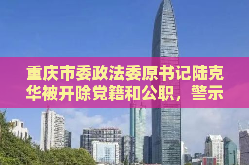 重庆市委政法委原书记陆克华被开除党籍和公职，警示录
