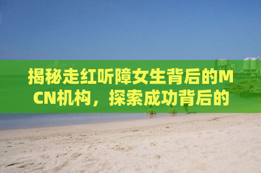 揭秘走红听障女生背后的MCN机构，探索成功背后的故事与挑战