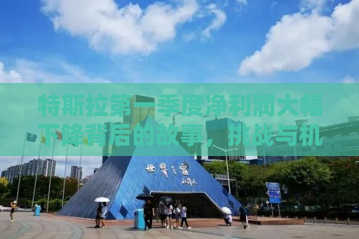 特斯拉第一季度净利润大幅下降背后的故事，挑战与机遇并存