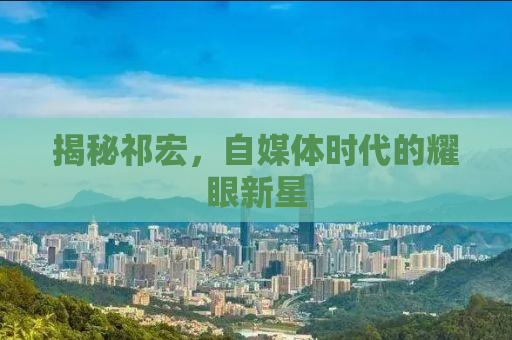揭秘祁宏，自媒体时代的耀眼新星