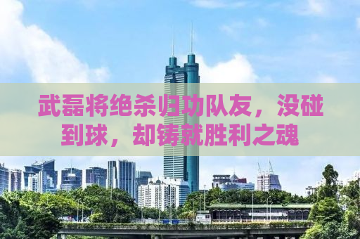 武磊将绝杀归功队友，没碰到球，却铸就胜利之魂