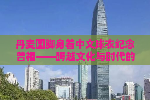 丹麦国脚身着中文球衣纪念曾祖——跨越文化与时代的足球情怀