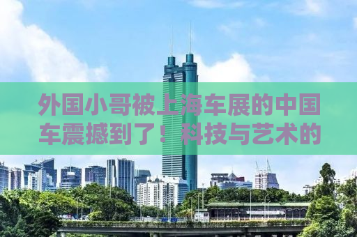 外国小哥被上海车展的中国车震撼到了！科技与艺术的完美结合！