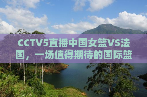 CCTV5直播中国女篮VS法国，一场值得期待的国际篮球对决