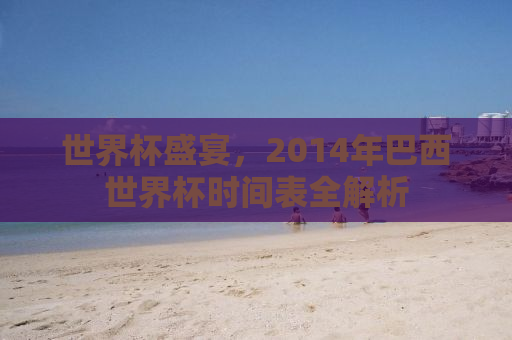 世界杯盛宴，2014年巴西世界杯时间表全解析