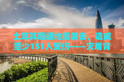 土耳其遭遇地震袭击，造成至少151人受伤——灾难背后的故事与挑战