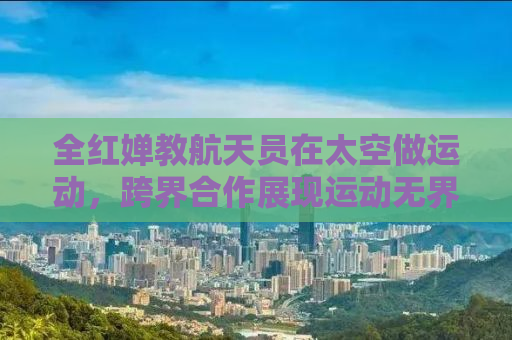 全红婵教航天员在太空做运动，跨界合作展现运动无界限