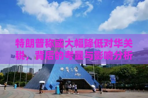 特朗普称或大幅降低对华关税，背后的考量与影响分析