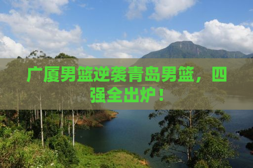 广厦男篮逆袭青岛男篮，四强全出炉！