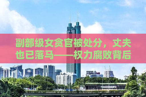 副部级女贪官被处分，丈夫也已落马——权力腐败背后的代价与反思