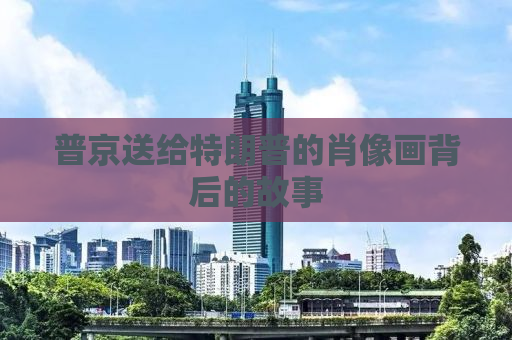 普京送给特朗普的肖像画背后的故事