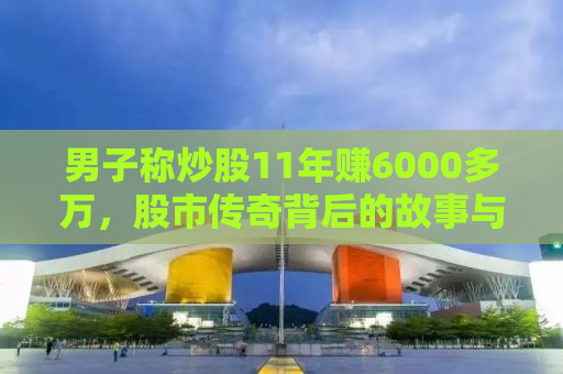 男子称炒股11年赚6000多万，股市传奇背后的故事与启示