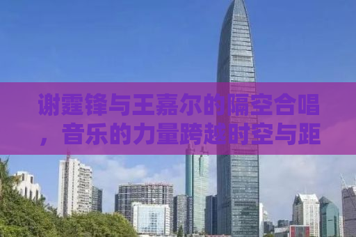 谢霆锋与王嘉尔的隔空合唱，音乐的力量跨越时空与距离