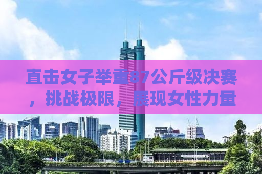 直击女子举重87公斤级决赛，挑战极限，展现女性力量之美