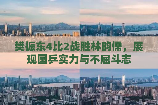 樊振东4比2战胜林昀儒，展现国乒实力与不屈斗志