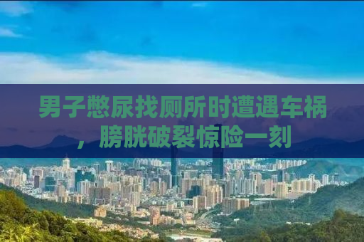 男子憋尿找厕所时遭遇车祸，膀胱破裂惊险一刻