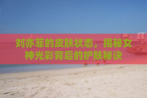 刘亦菲的皮肤状态，揭秘女神光彩背后的护肤秘诀