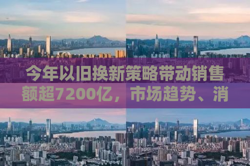 今年以旧换新策略带动销售额超7200亿，市场趋势、消费者行为及企业应对策略的全面解析