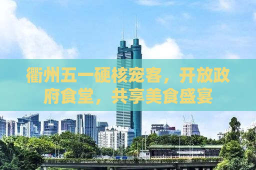 衢州五一硬核宠客，开放政府食堂，共享美食盛宴