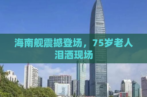 海南舰震撼登场，75岁老人泪洒现场