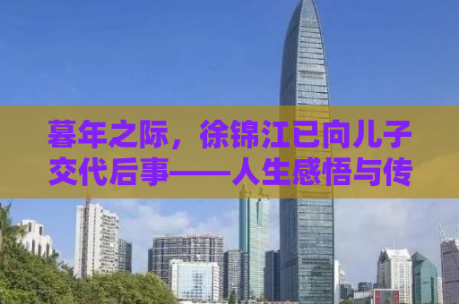暮年之际，徐锦江已向儿子交代后事——人生感悟与传承之思考
