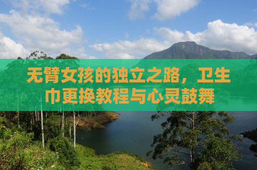 无臂女孩的独立之路，卫生巾更换教程与心灵鼓舞