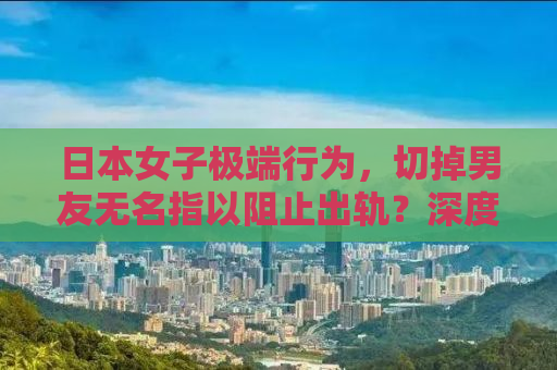 日本女子极端行为，切掉男友无名指以阻止出轨？深度解析背后的情感纠葛与社会现象