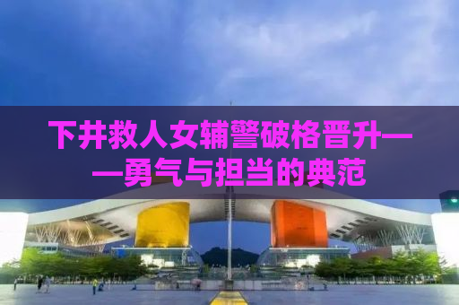 下井救人女辅警破格晋升——勇气与担当的典范