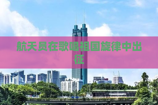 航天员在歌唱祖国旋律中出征