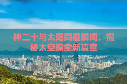 神二十与太阳同框瞬间，揭秘太空探索新篇章