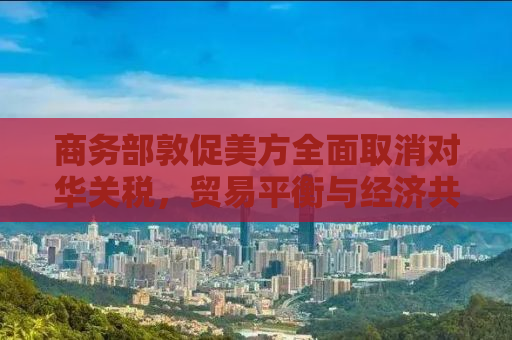 商务部敦促美方全面取消对华关税，贸易平衡与经济共赢的迫切需求